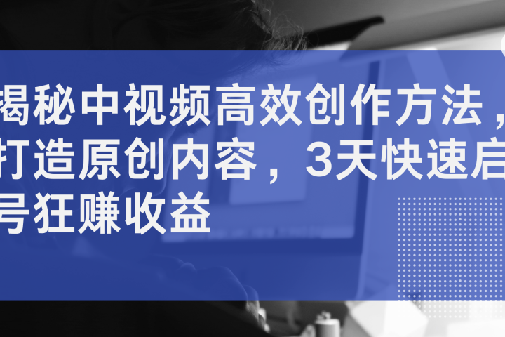 揭秘中视频高效创作方法，打造原创内容，3天快速启号狂赚收益祝创空间-网创项目资源站-副业项目-创业项目-搞钱项目祝创空间
