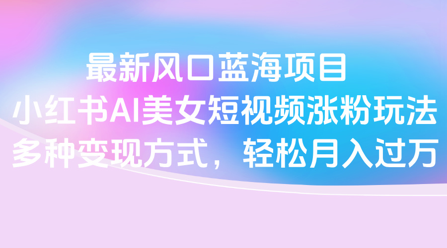 最新风口蓝海项目，小红书AI美女短视频涨粉玩法，多种变现方式轻松月入过万祝创空间-网创项目资源站-副业项目-创业项目-搞钱项目祝创空间