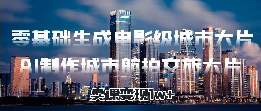 零基础生成电影级城市大片，AI制作城市航拍文旅大片，卖课变现1w+祝创空间-网创项目资源站-副业项目-创业项目-搞钱项目祝创空间