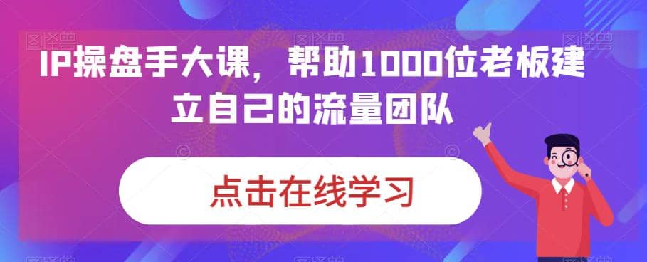 IP-操盘手大课，帮助1000位老板建立自己的流量团队（13节课）祝创空间-网创项目资源站-副业项目-创业项目-搞钱项目祝创空间