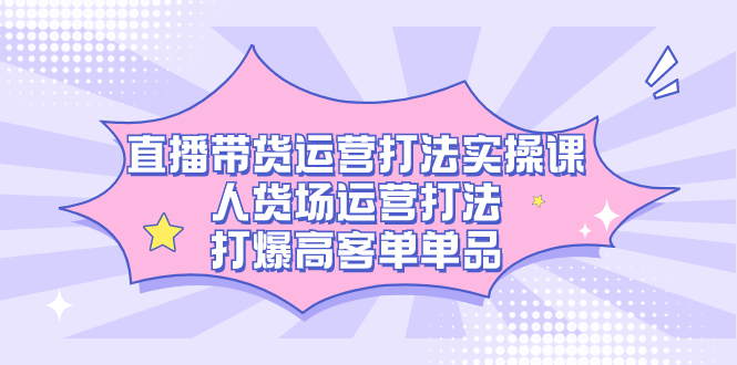 直播带货运营打法实操课，人货场运营打法，打爆高客单单品祝创空间-网创项目资源站-副业项目-创业项目-搞钱项目祝创空间