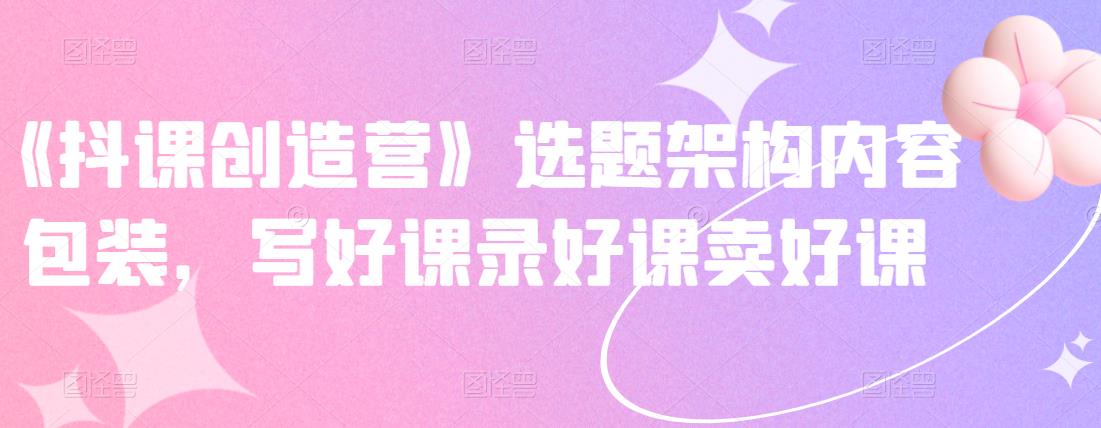 《抖课创造营》选题架构内容包装，写好课录好课卖好课祝创空间-网创项目资源站-副业项目-创业项目-搞钱项目祝创空间