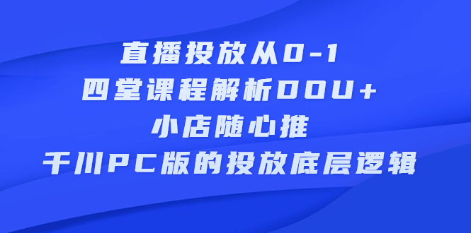 直播投放从0-1,四堂课程解析DOU+、小店随心推、千川PC版的投放底层逻辑祝创空间-网创项目资源站-副业项目-创业项目-搞钱项目祝创空间