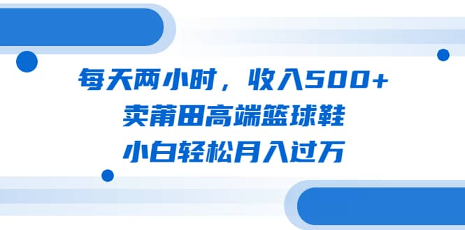 每天两小时，收入500+，卖莆田高端篮球鞋，小白轻松月入过万（教程+素材）祝创空间-网创项目资源站-副业项目-创业项目-搞钱项目祝创空间