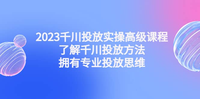 2023千川投放实操高级课程：了解千川投放方法，拥有专业投放思维祝创空间-网创项目资源站-副业项目-创业项目-搞钱项目祝创空间
