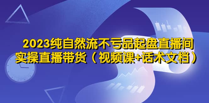 2023纯自然流不亏品起盘直播间，实操直播带货（视频课+话术文档）祝创空间-网创项目资源站-副业项目-创业项目-搞钱项目祝创空间