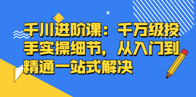千川进阶课：千川投放细节实操，从入门到精通一站式解决祝创空间-网创项目资源站-副业项目-创业项目-搞钱项目祝创空间