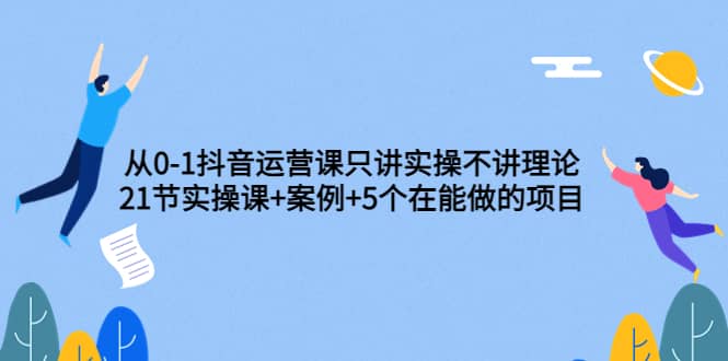 从0-1抖音运营课只讲实操不讲理论：21节实操课+案例+5个在能做的项目祝创空间-网创项目资源站-副业项目-创业项目-搞钱项目祝创空间