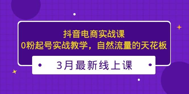 3月最新抖音电商实战课：0粉起号实战教学，自然流量的天花板祝创空间-网创项目资源站-副业项目-创业项目-搞钱项目祝创空间