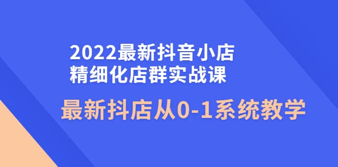 2022最新抖音小店精细化店群实战课,最新抖店从0-1系统教学祝创空间-网创项目资源站-副业项目-创业项目-搞钱项目祝创空间