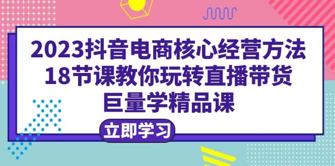 2023抖音电商核心经营方法：18节课教你玩转直播带货，巨量学精品课祝创空间-网创项目资源站-副业项目-创业项目-搞钱项目祝创空间