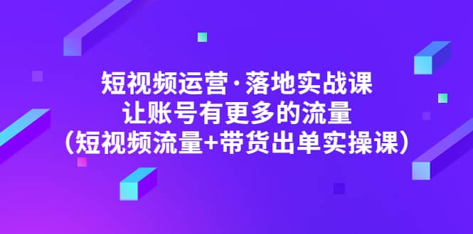 短视频运营·落地实战课 让账号有更多的流量（短视频流量+带货出单实操）祝创空间-网创项目资源站-副业项目-创业项目-搞钱项目祝创空间