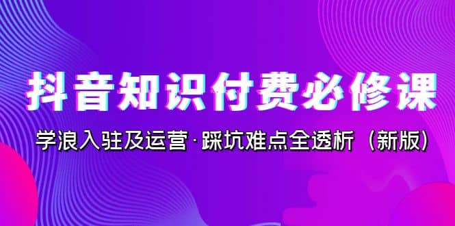 抖音·知识付费·必修课,学浪入驻及运营·踩坑难点全透析(2023新版)祝创空间-网创项目资源站-副业项目-创业项目-搞钱项目祝创空间