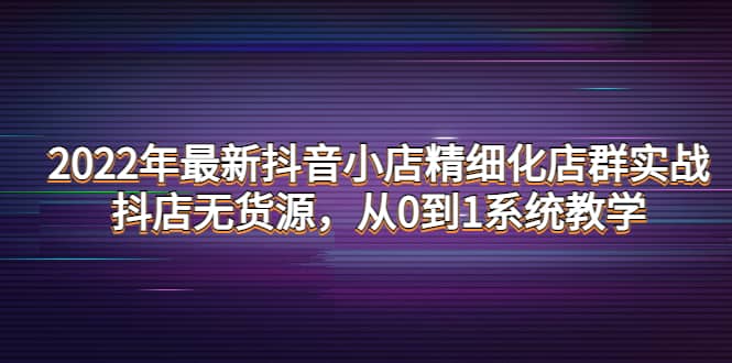 2022年最新抖音小店精细化店群实战，抖店无货源，从0到1系统教学祝创空间-网创项目资源站-副业项目-创业项目-搞钱项目祝创空间