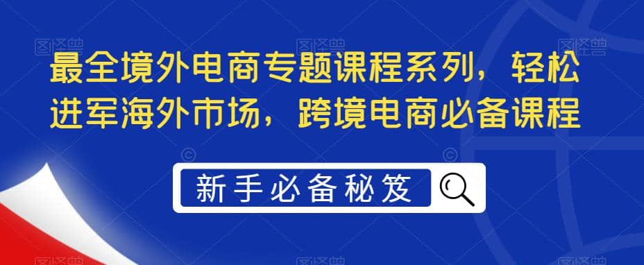 最全境外电商专题课程系列,轻松进军海外市场,跨境电商必备课程祝创空间-网创项目资源站-副业项目-创业项目-搞钱项目祝创空间
