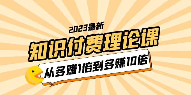 2023知识付费理论课，从多赚1倍到多赚10倍（10节视频课）祝创空间-网创项目资源站-副业项目-创业项目-搞钱项目祝创空间