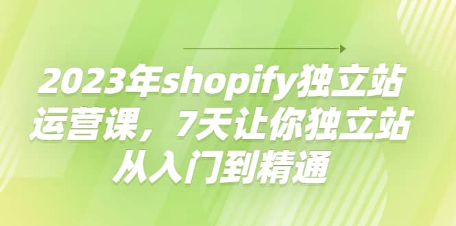 2023年shopify独立站运营课，7天让你独立站从入门到精通祝创空间-网创项目资源站-副业项目-创业项目-搞钱项目祝创空间