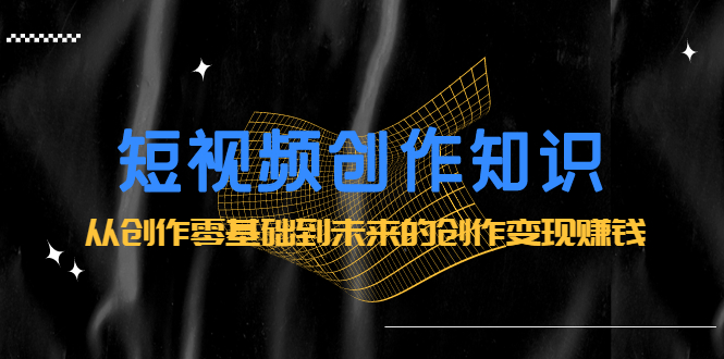 短视频创作知识：从创作零基础到未来的创作变现赚钱祝创空间-网创项目资源站-副业项目-创业项目-搞钱项目祝创空间