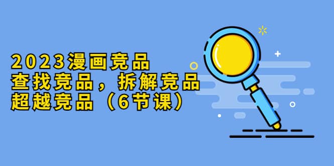 2023漫画竞品，查找竞品，拆解竞品，超越竞品（6节课）祝创空间-网创项目资源站-副业项目-创业项目-搞钱项目祝创空间