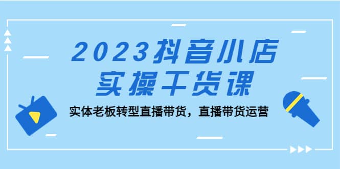 2023抖音小店实操干货课：实体老板转型直播带货，直播带货运营祝创空间-网创项目资源站-副业项目-创业项目-搞钱项目祝创空间