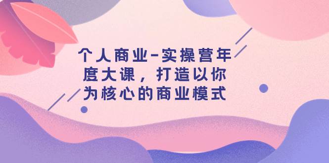个人商业-实操营年度大课,打造以你为核心的商业模式(29节课)祝创空间-网创项目资源站-副业项目-创业项目-搞钱项目祝创空间