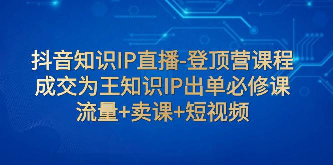 抖音知识IP直播-登顶营课程：成交为王知识IP出单必修课  流量+卖课+短视频祝创空间-网创项目资源站-副业项目-创业项目-搞钱项目祝创空间