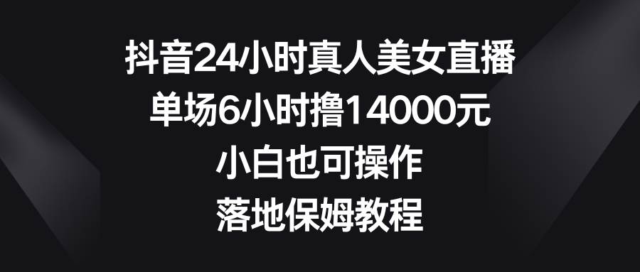 抖音24小时真人美女直播，单场6小时撸14000元，小白也可操作，落地保姆教程祝创空间-网创项目资源站-副业项目-创业项目-搞钱项目祝创空间