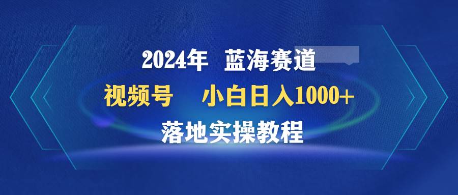 2024年蓝海赛道 视频号  小白日入1000+ 落地实操教程祝创空间-网创项目资源站-副业项目-创业项目-搞钱项目祝创空间