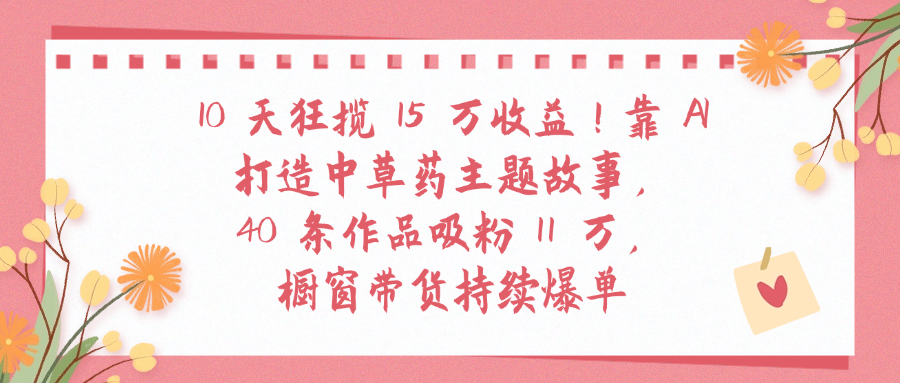 10天狂揽 15 万收益!靠 A打造中草药主题故事40 条作品吸粉11万橱窗带货持续爆单祝创空间-网创项目资源站-副业项目-创业项目-搞钱项目祝创空间