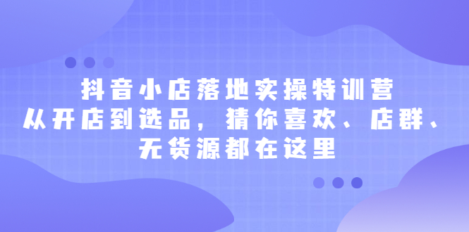 抖音小店落地实操特训营，从开店到选品，猜你喜欢、店群、无货源都在这里祝创空间-网创项目资源站-副业项目-创业项目-搞钱项目祝创空间