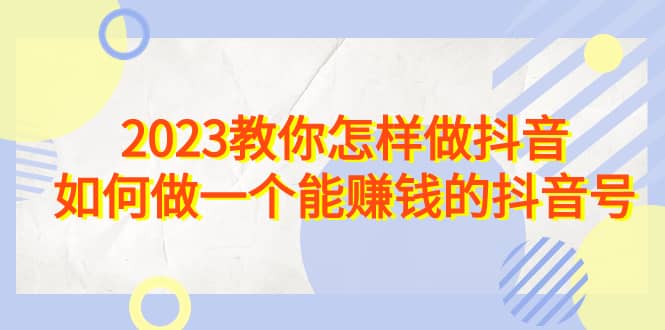 2023教你怎样做抖音，如何做一个能赚钱的抖音号（22节课）祝创空间-网创项目资源站-副业项目-创业项目-搞钱项目祝创空间