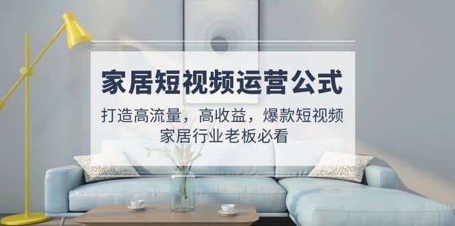 家居短视频运营公式：打造高流量，高收益，爆款短视频 家居行业老板必看祝创空间-网创项目资源站-副业项目-创业项目-搞钱项目祝创空间