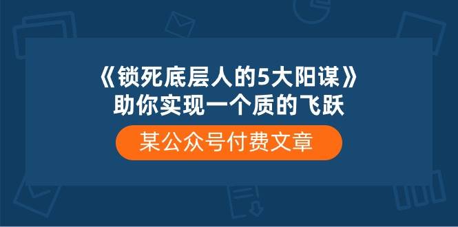 某付费文章《锁死底层人的5大阳谋》助你实现一个质的飞跃祝创空间-网创项目资源站-副业项目-创业项目-搞钱项目祝创空间