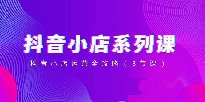 抖音小店-系列课，抖音小店运营全攻略（8节课）祝创空间-网创项目资源站-副业项目-创业项目-搞钱项目祝创空间