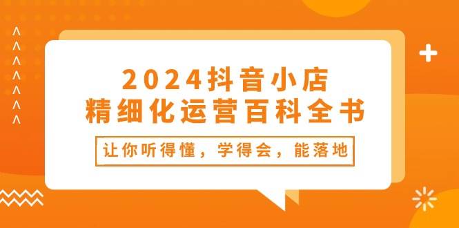 2024抖音小店-精细化运营百科全书：让你听得懂，学得会，能落地（34节课）祝创空间-网创项目资源站-副业项目-创业项目-搞钱项目祝创空间