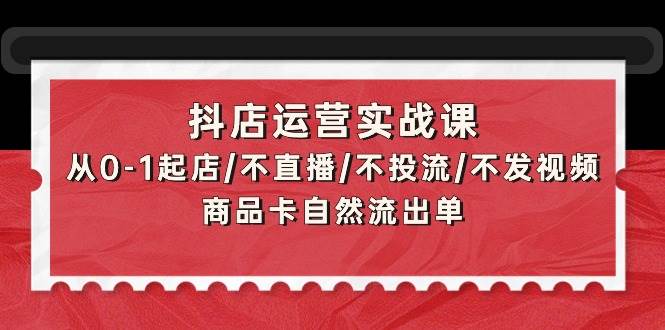 抖店运营实战课：从0-1起店/不直播/不投流/不发视频/商品卡自然流出单祝创空间-网创项目资源站-副业项目-创业项目-搞钱项目祝创空间