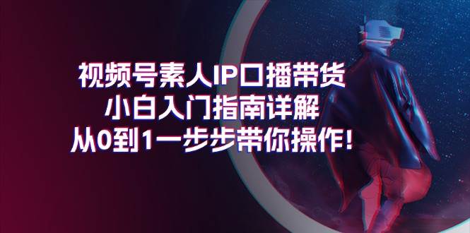 视频号素人IP口播带货小白入门指南详解，从0到1一步步带你操作!祝创空间-网创项目资源站-副业项目-创业项目-搞钱项目祝创空间