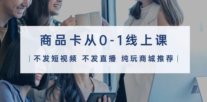 商品卡从0-1线上课（不发短视频 不发直播 纯玩商城推荐）32节课祝创空间-网创项目资源站-副业项目-创业项目-搞钱项目祝创空间